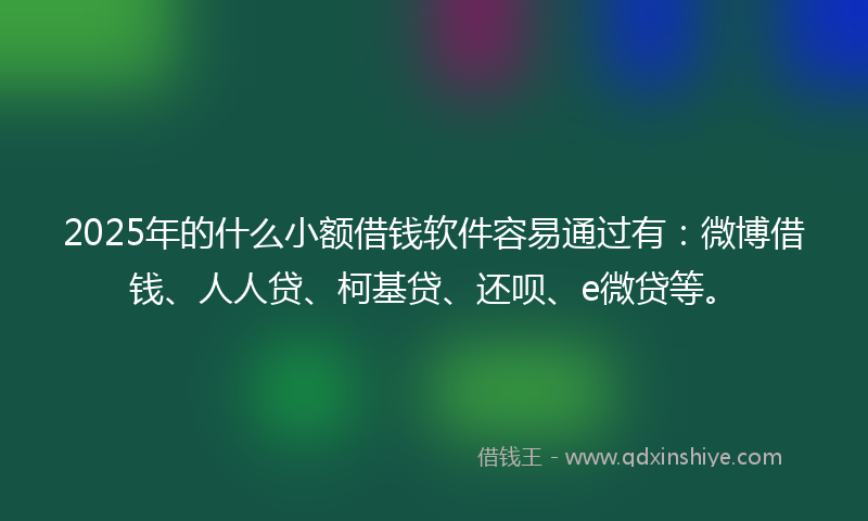 2025年的什么小额借钱软件容易通过有：微博借钱、人人贷、柯基贷、还呗、e微贷等。