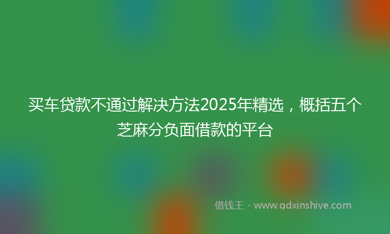 买车贷款不通过解决方法2025年精选，概括五个芝麻分负面借款的平台