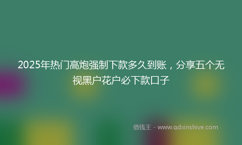 2025年热门高炮强制下款多久到账，分享五个无视黑户花户必下款口子