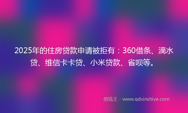 2025年的住房贷款申请被拒有：360借条、滴水贷、维信卡卡贷、小米贷款、省呗等。