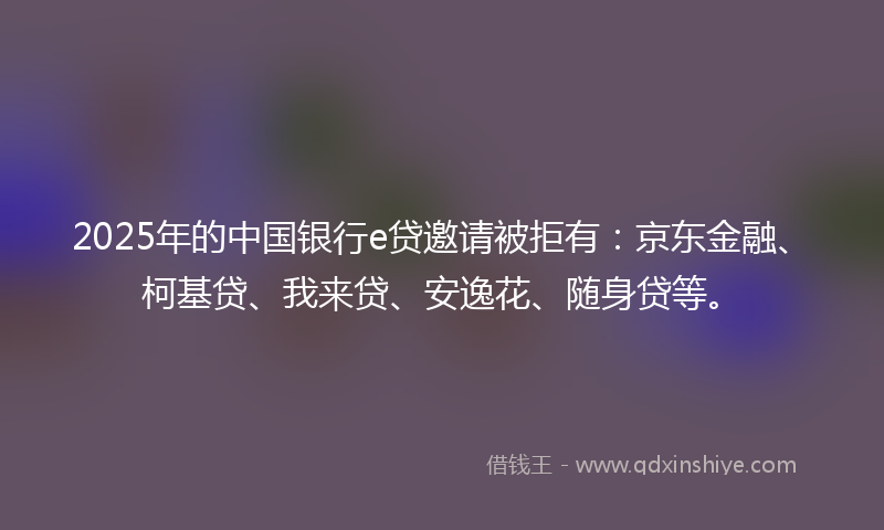 2025年的中国银行e贷邀请被拒有：京东金融、柯基贷、我来贷、安逸花、随身贷等。