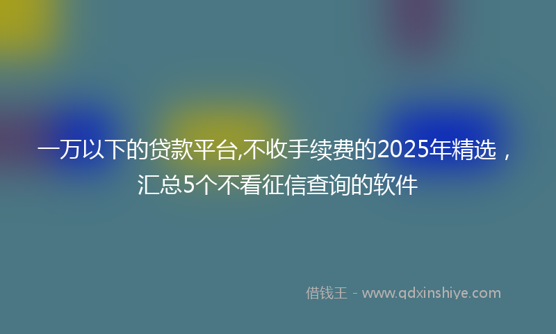一万以下的贷款平台,不收手续费的2025年精选，汇总5个不看征信查询的软件