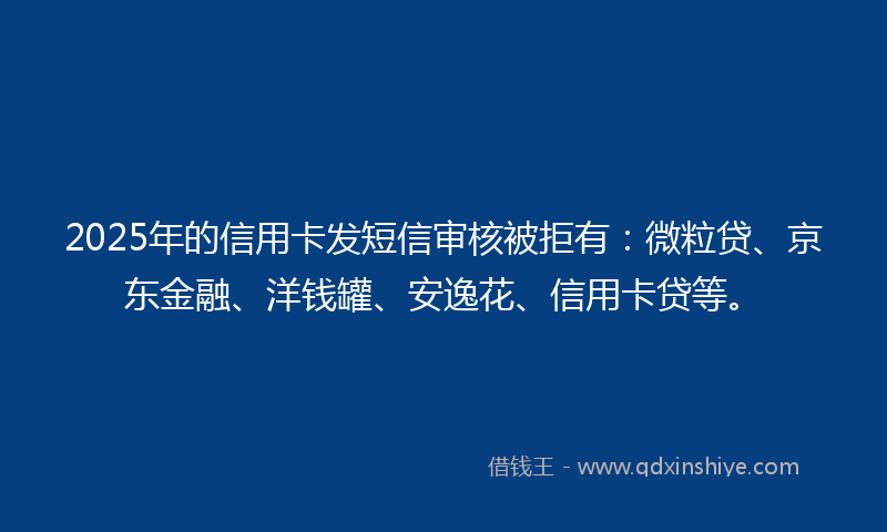 2025年的信用卡发短信审核被拒有：微粒贷、京东金融、洋钱罐、安逸花、信用卡贷等。