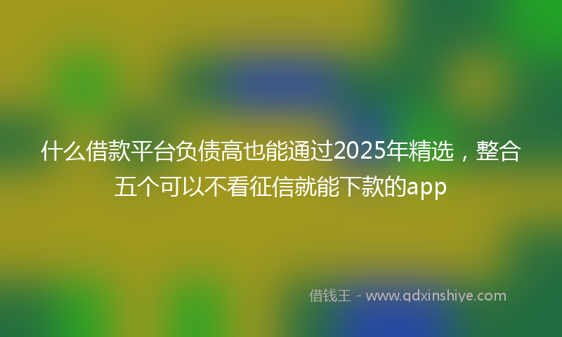 什么借款平台负债高也能通过2025年精选，整合五个可以不看征信就能下款的app