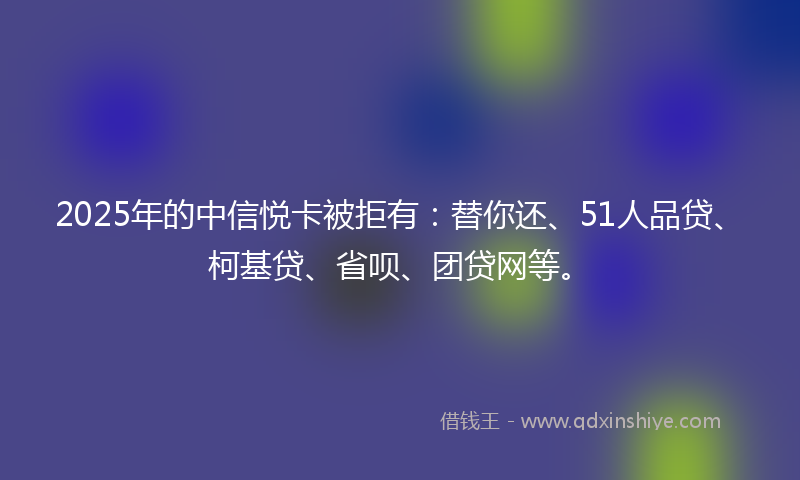 2025年的中信悦卡被拒有：替你还、51人品贷、柯基贷、省呗、团贷网等。