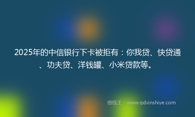 2025年的中信银行下卡被拒有：你我贷、快贷通、功夫贷、洋钱罐、小米贷款等。