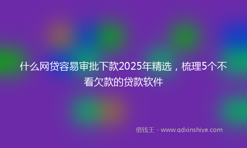 什么网贷容易审批下款2025年精选，梳理5个不看欠款的贷款软件