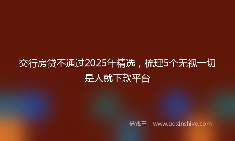 交行房贷不通过2025年精选，梳理5个无视一切是人就下款平台