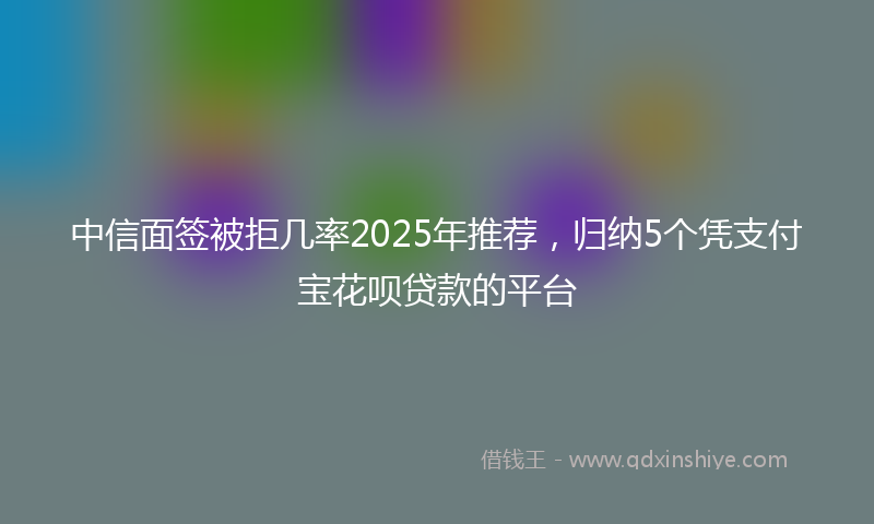 中信面签被拒几率2025年推荐，归纳5个凭支付宝花呗贷款的平台