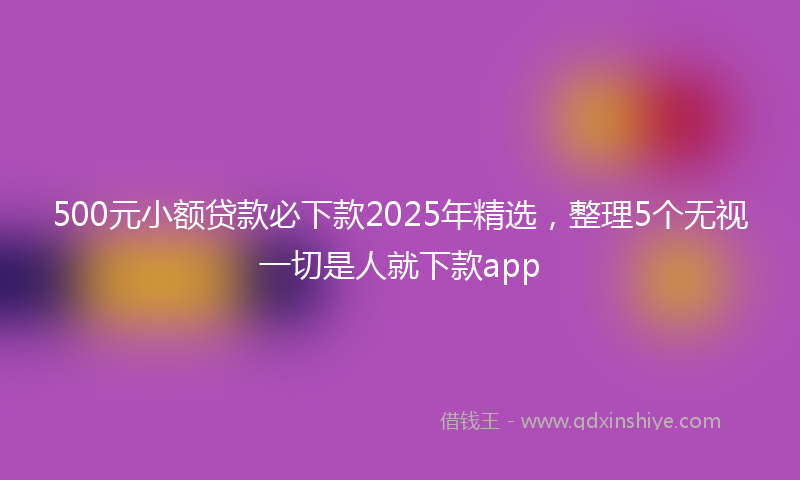 500元小额贷款必下款2025年精选，整理5个无视一切是人就下款app