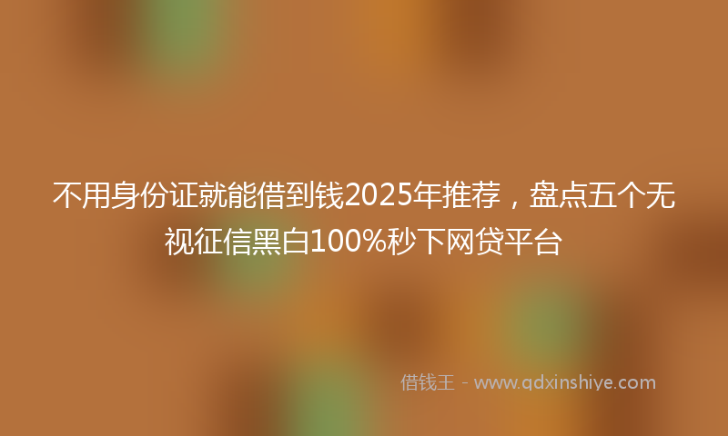 不用身份证就能借到钱2025年推荐，盘点五个无视征信黑白100%秒下网贷平台