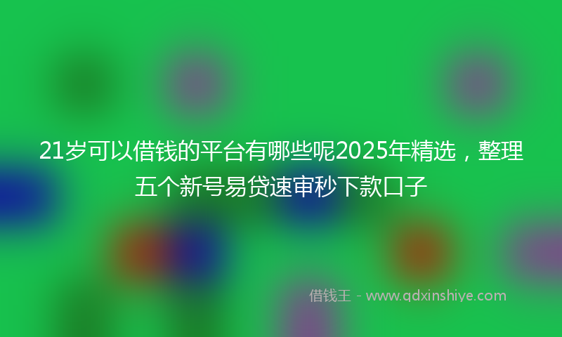 21岁可以借钱的平台有哪些呢2025年精选，整理五个新号易贷速审秒下款口子