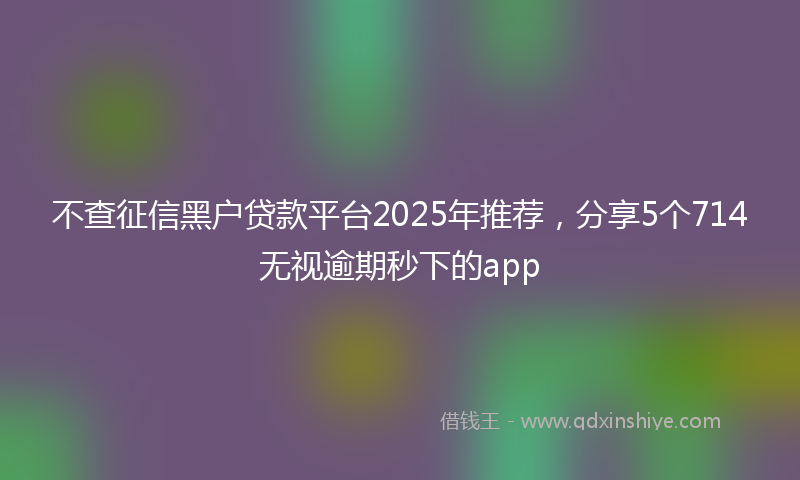 不查征信黑户贷款平台2025年推荐，分享5个714无视逾期秒下的app