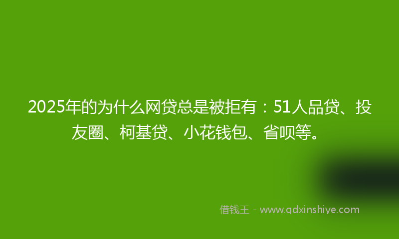 2025年的为什么网贷总是被拒有：51人品贷、投友圈、柯基贷、小花钱包、省呗等。