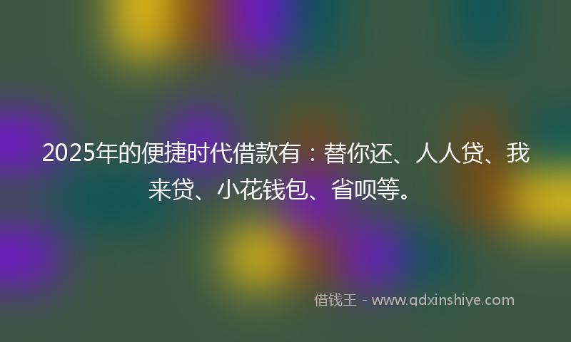 2025年的便捷时代借款有：替你还、人人贷、我来贷、小花钱包、省呗等。