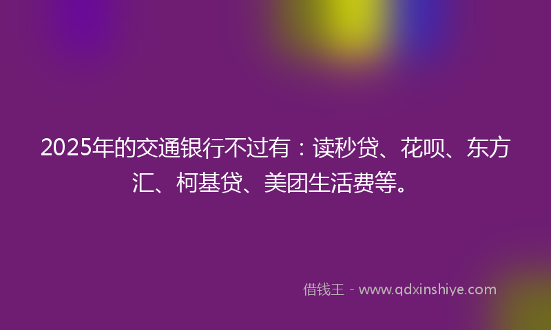 2025年的交通银行不过有：读秒贷、花呗、东方汇、柯基贷、美团生活费等。