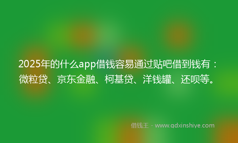 2025年的什么app借钱容易通过贴吧借到钱有：微粒贷、京东金融、柯基贷、洋钱罐、还呗等。