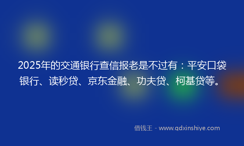 2025年的交通银行查信报老是不过有：平安口袋银行、读秒贷、京东金融、功夫贷、柯基贷等。