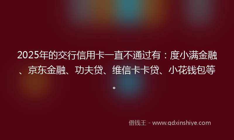 2025年的交行信用卡一直不通过有：度小满金融、京东金融、功夫贷、维信卡卡贷、小花钱包等。