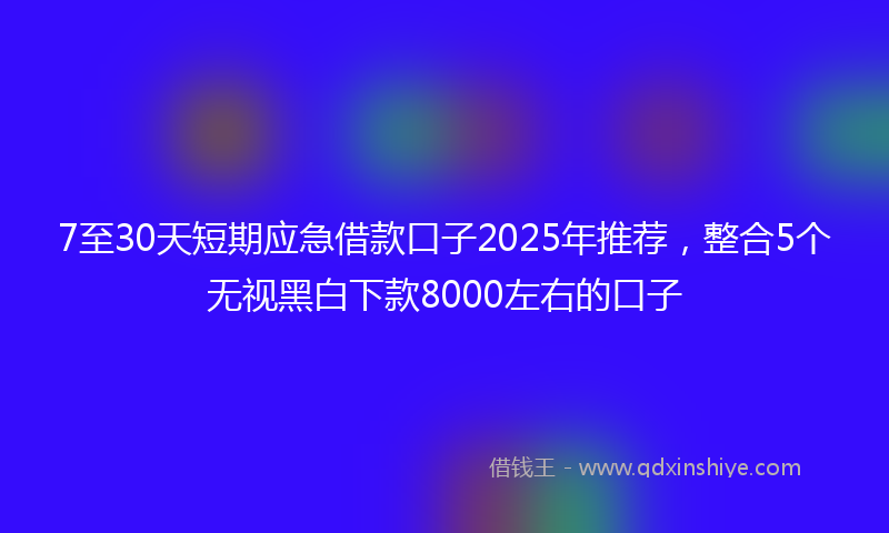 7至30天短期应急借款口子2025年推荐，整合5个无视黑白下款8000左右的口子
