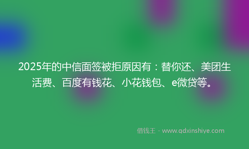 2025年的中信面签被拒原因有：替你还、美团生活费、百度有钱花、小花钱包、e微贷等。