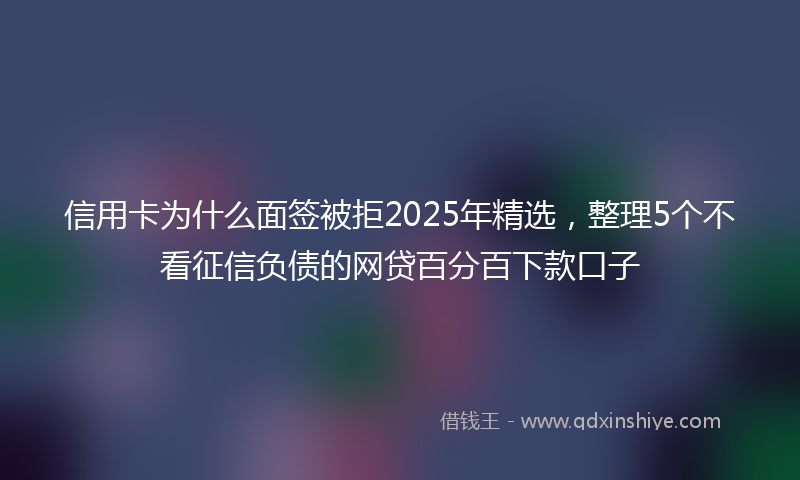 信用卡为什么面签被拒2025年精选，整理5个不看征信负债的网贷百分百下款口子