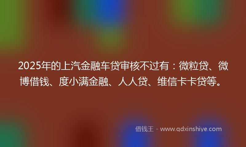 2025年的上汽金融车贷审核不过有：微粒贷、微博借钱、度小满金融、人人贷、维信卡卡贷等。