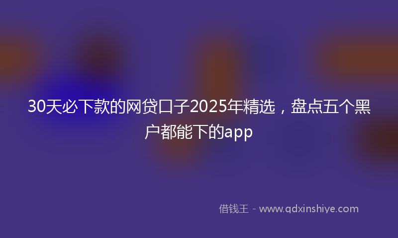30天必下款的网贷口子2025年精选，盘点五个黑户都能下的app