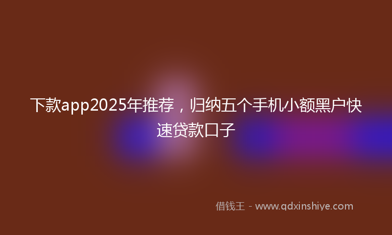 下款app2025年推荐，归纳五个手机小额黑户快速贷款口子