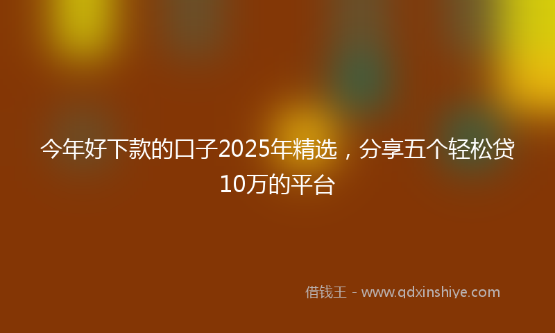 今年好下款的口子2025年精选，分享五个轻松贷10万的平台