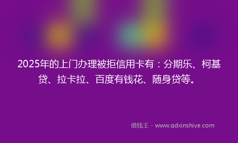 2025年的上门办理被拒信用卡有：分期乐、柯基贷、拉卡拉、百度有钱花、随身贷等。