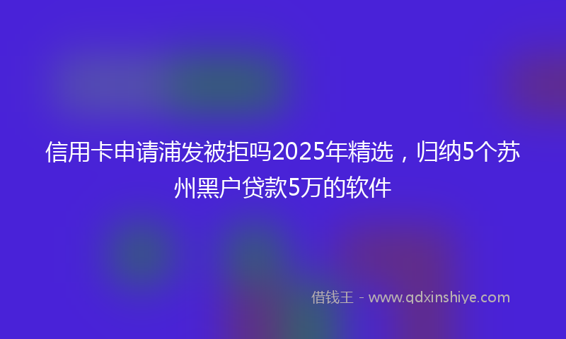 信用卡申请浦发被拒吗2025年精选,归纳5个苏州黑户贷款5万的软件