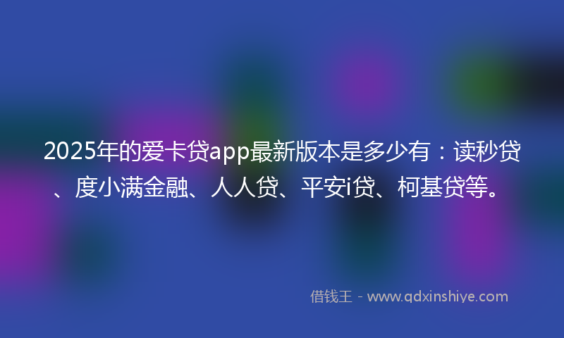 2025年的爱卡贷app最新版本是多少有：读秒贷、度小满金融、人人贷、平安i贷、柯基贷等。