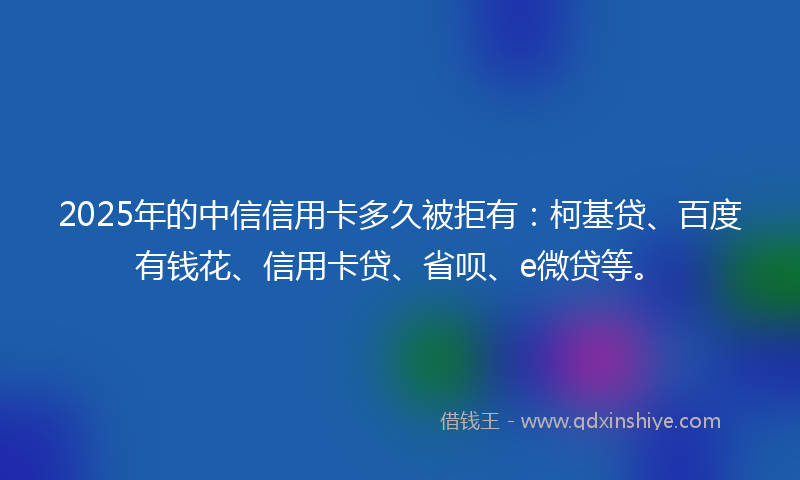 2025年的中信信用卡多久被拒有：柯基贷、百度有钱花、信用卡贷、省呗、e微贷等。