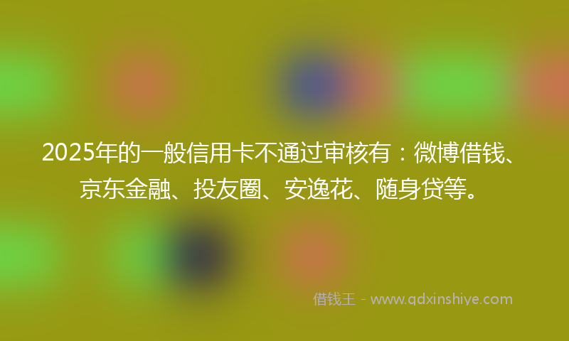2025年的一般信用卡不通过审核有：微博借钱、京东金融、投友圈、安逸花、随身贷等。