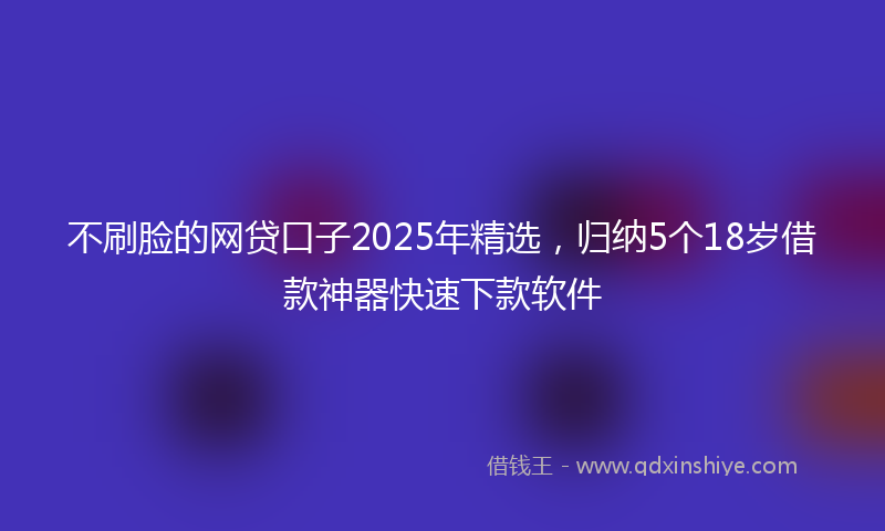 不刷脸的网贷口子2025年精选，归纳5个18岁借款神器快速下款软件