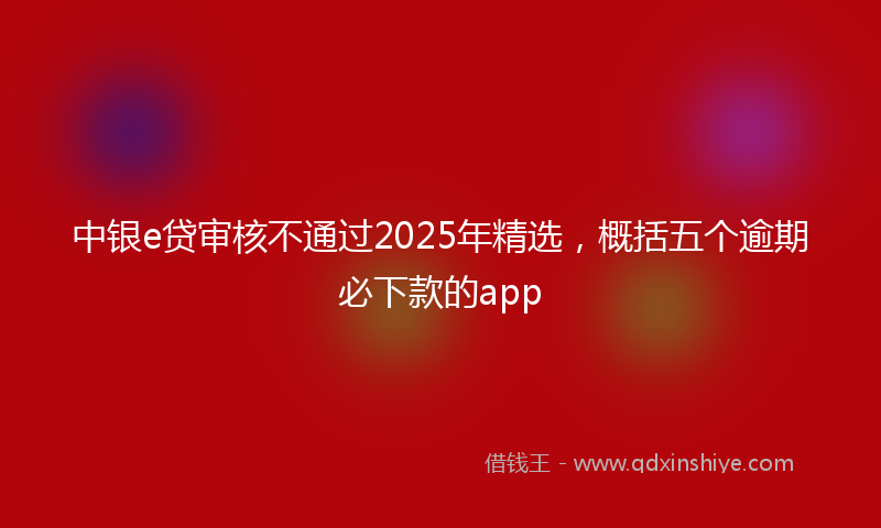 中银e贷审核不通过2025年精选，概括五个逾期必下款的app