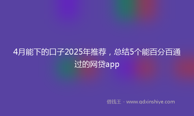 4月能下的口子2025年推荐，总结5个能百分百通过的网贷app