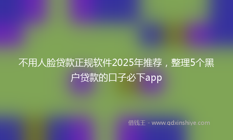 不用人脸贷款正规软件2025年推荐，整理5个黑户贷款的口子必下app