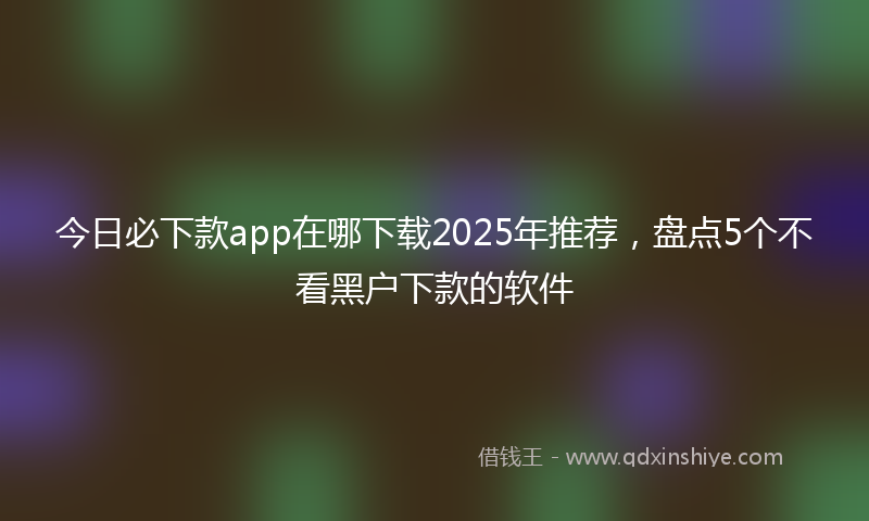 今日必下款app在哪下载2025年推荐，盘点5个不看黑户下款的软件