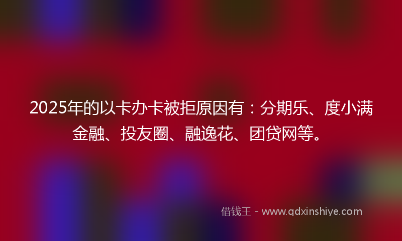 2025年的以卡办卡被拒原因有：分期乐、度小满金融、投友圈、融逸花、团贷网等。