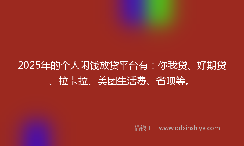 2025年的个人闲钱放贷平台有：你我贷、好期贷、拉卡拉、美团生活费、省呗等。
