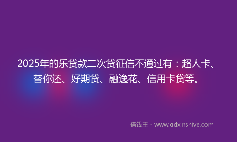 2025年的乐贷款二次贷征信不通过有：超人卡、替你还、好期贷、融逸花、信用卡贷等。