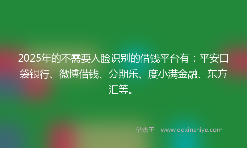 2025年的不需要人脸识别的借钱平台有：平安口袋银行、微博借钱、分期乐、度小满金融、东方汇等。