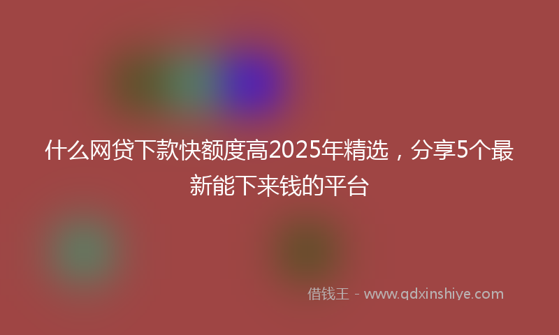 什么网贷下款快额度高2025年精选，分享5个最新能下来钱的平台