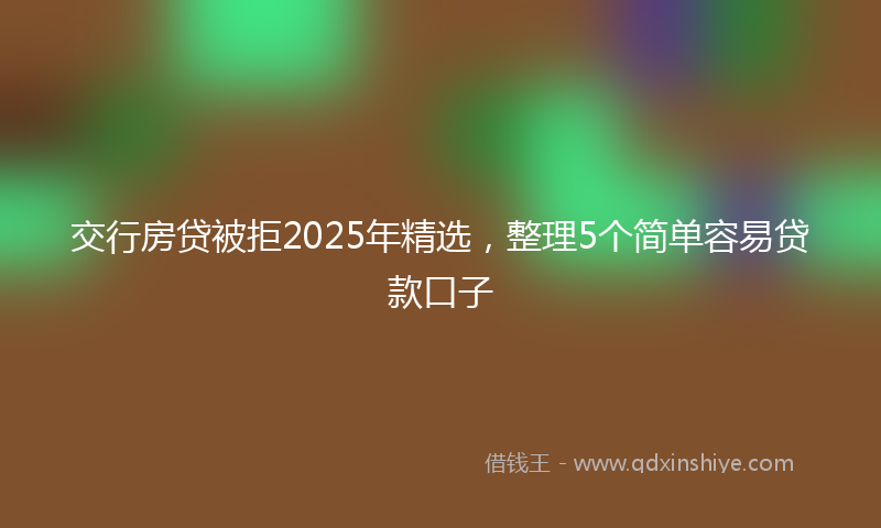 交行房贷被拒2025年精选，整理5个简单容易贷款口子