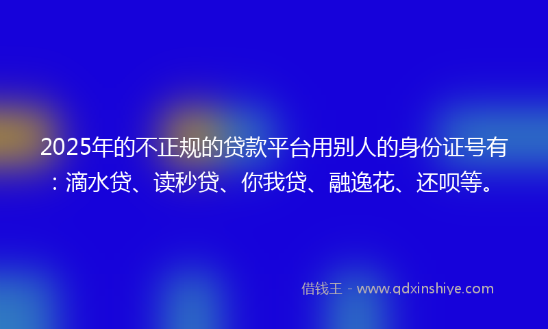 2025年的不正规的贷款平台用别人的身份证号有：滴水贷、读秒贷、你我贷、融逸花、还呗等。