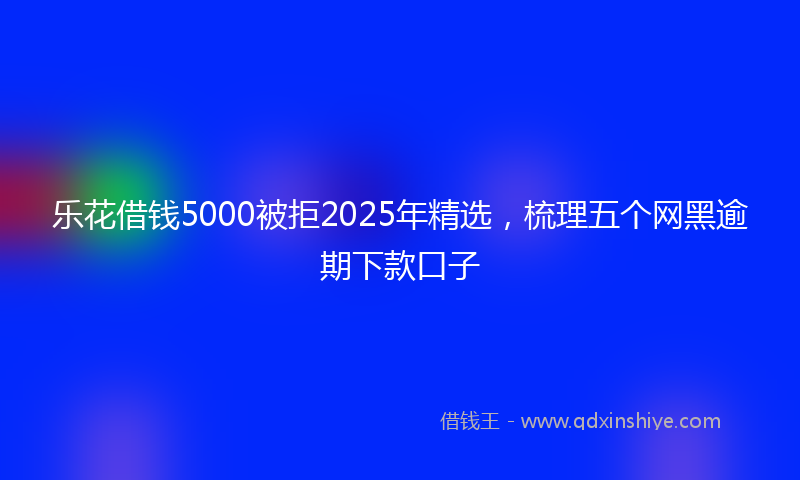 乐花借钱5000被拒2025年精选，梳理五个网黑逾期下款口子