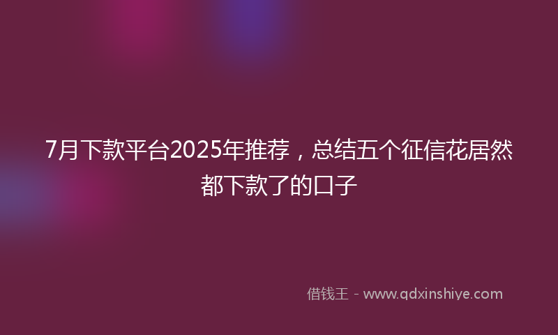 7月下款平台2025年推荐，总结五个征信花居然都下款了的口子