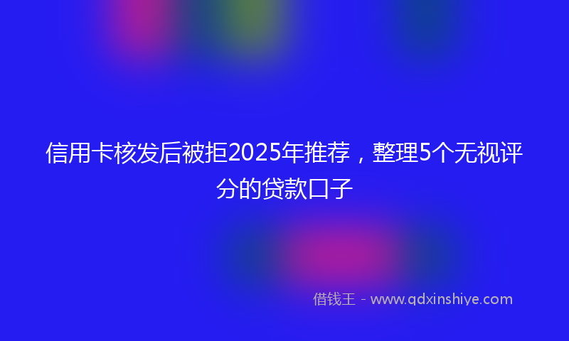 信用卡核发后被拒2025年推荐，整理5个无视评分的贷款口子